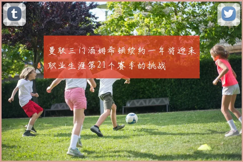 曼联三门汤姆希顿续约一年将迎来职业生涯第21个赛季的挑战