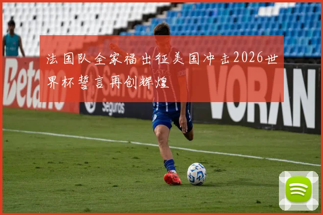 法国队全家福出征美国冲击2026世界杯誓言再创辉煌