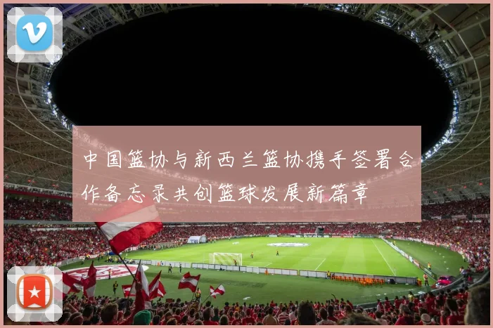 中国篮协与新西兰篮协携手签署合作备忘录共创篮球发展新篇章