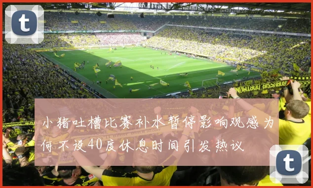 小猪吐槽比赛补水暂停影响观感为何不设40度休息时间引发热议