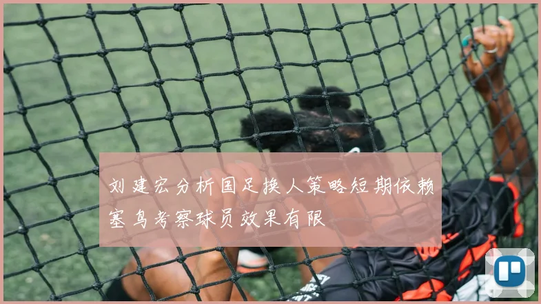 刘建宏分析国足换人策略短期依赖塞鸟考察球员效果有限