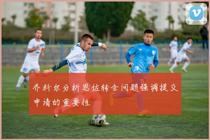 乔科尔分析恩佐转会问题强调提交申请的重要性