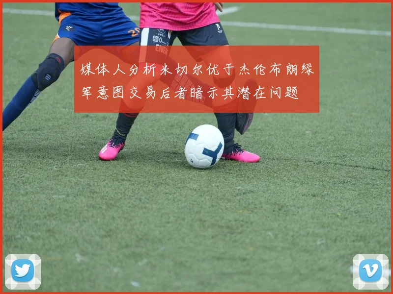 媒体人分析米切尔优于杰伦布朗绿军意图交易后者暗示其潜在问题
