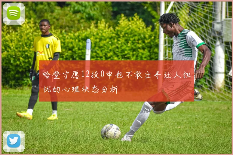 哈登宁愿12投0中也不敢出手让人担忧的心理状态分析