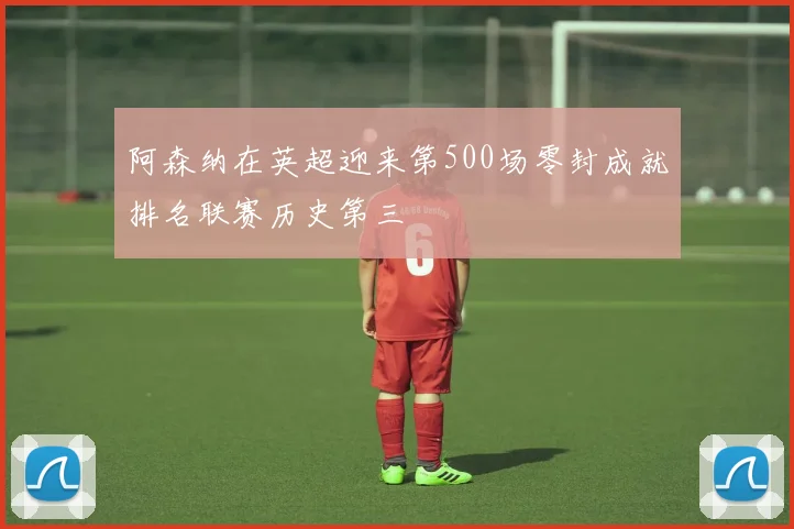 阿森纳在英超迎来第500场零封成就排名联赛历史第三