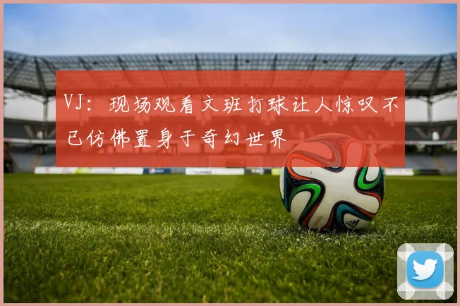VJ：现场观看文班打球让人惊叹不已仿佛置身于奇幻世界
