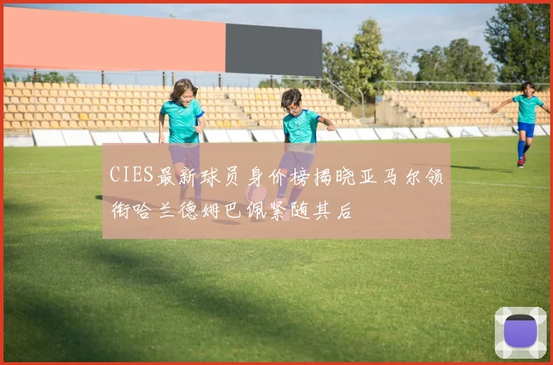 CIES最新球员身价榜揭晓亚马尔领衔哈兰德姆巴佩紧随其后