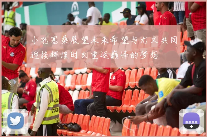 小孔塞桑展望未来希望与尤文共同迎接辉煌时刻重返巅峰的梦想