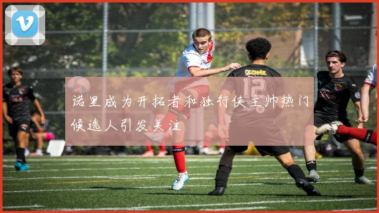 诺里成为开拓者和独行侠主帅热门候选人引发关注