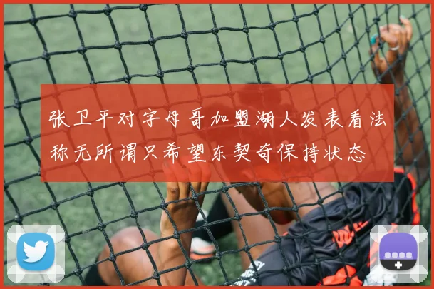 张卫平对字母哥加盟湖人发表看法称无所谓只希望东契奇保持状态