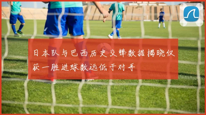 日本队与巴西历史交锋数据揭晓仅获一胜进球数远低于对手
