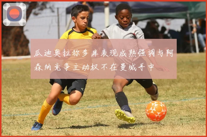 瓜迪奥拉称多库表现成熟强调与阿森纳竞争主动权不在曼城手中