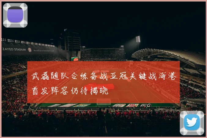 武磊随队合练备战亚冠关键战海港首发阵容仍待揭晓