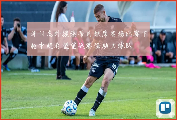 津门虎外援谢蒂内缺席客场比赛下轮中超有望重返赛场助力球队