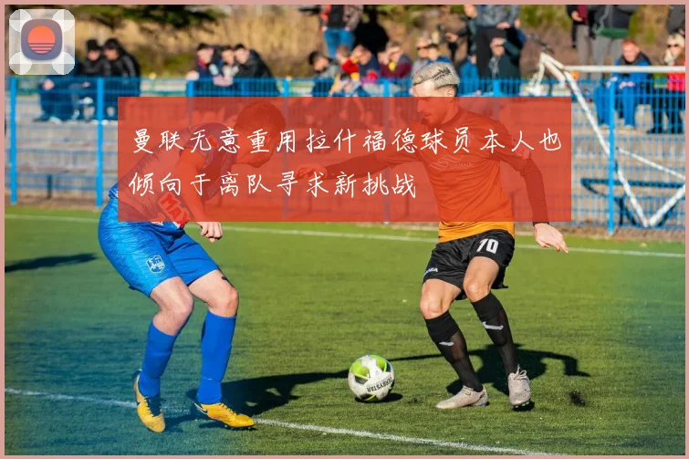 曼联无意重用拉什福德球员本人也倾向于离队寻求新挑战