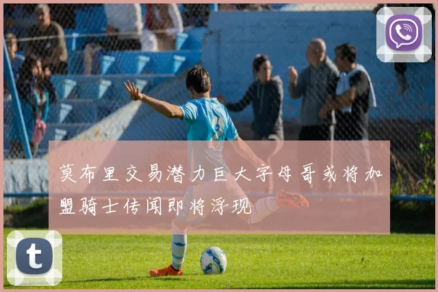 莫布里交易潜力巨大字母哥或将加盟骑士传闻即将浮现