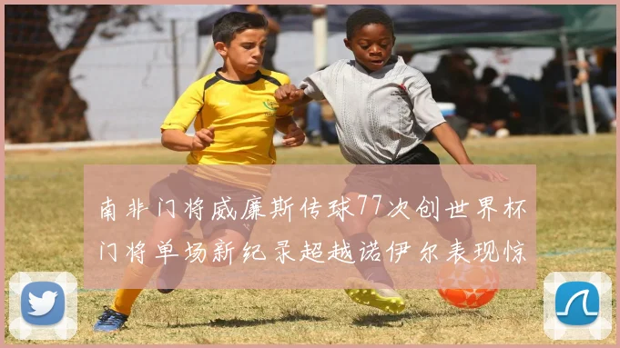 南非门将威廉斯传球77次创世界杯门将单场新纪录超越诺伊尔表现惊艳