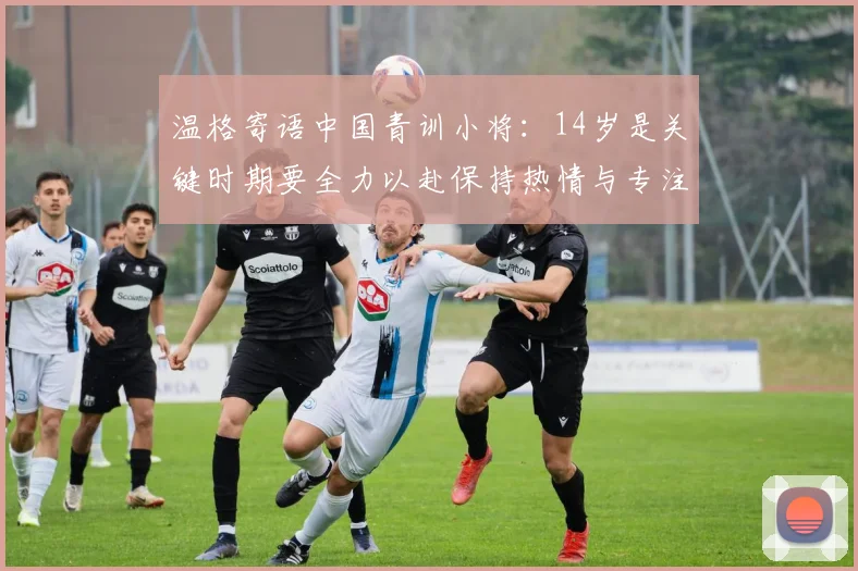 温格寄语中国青训小将：14岁是关键时期要全力以赴保持热情与专注
