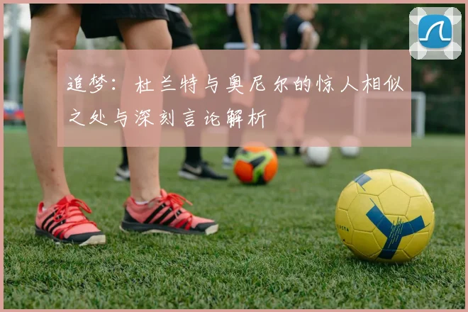 追梦：杜兰特与奥尼尔的惊人相似之处与深刻言论解析